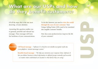 USP-based message – “Software X is the first ever double-encrypted, multi-site,
cross-platform instant messenger system.”
Benefits-based message – “We help you minimize your response times. Software X
lets you deliver business-critical information to defined groups instantly and securely
– no matter where individuals are located or what device they are using.”
Of all the steps, this is the one most
deserving of your attention.
Answering this question enables you
to generate powerful and relevant key
messages. These messages will form
the backbone of your communications.
USP
Example
To do this, however, you need to view the world
through the eyes of your customer. Your
Unique Selling Points (USPs) need to be translated
into tangible customer benefits.
How does your product/service improve the life
of your customer?
④
 