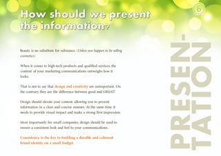 PRESEN-
TATION
Beauty is no substitute for substance. (Unless you happen to be selling
cosmetics.)
When it comes to high-tech products and qualified services, the
‘content’ of your marketing communications outweighs how it
looks.
That is not to say that design and creativity are unimportant. On
the contrary, they are the difference between good and GREAT!
Design should elevate your content, allowing you to present
information in a clear and concise manner. At the same time, it
needs to provide visual impact and make a strong first impression.
Most importantly for small companies, design should be used to
ensure a consistent look and feel to your communications.
Consistency is the key to building a durable and coherent
brand identity on a small budget.
⑥
 