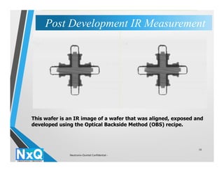 10
This wafer is an IR image of a wafer that was aligned, exposed and
developed using the Optical Backside Method (OBS) recipe.
Post Development IR MeasurementPost Development IR Measurement
Neutronix-Quintel Confidential -
 