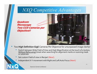• Two High Definition GigE Cameras Per Objective for unsurpassed image clarity!
• Switch betweenWide Field ofView and High Magnification at the touch of a button,
Without Refocusing! Great when searching for alignment marks or scanning mask
or substrate
• Set custom Field of view in Recipe! (New!)
• Independent X-Y movement with Right and LeftAuto Focus (New!)
11
Quadcam
Microscope
Two CCD Cameras per
Objective!!
NXQ Competitive AdvantagesNXQ Competitive Advantages
Neutronix-Quintel Confidential -
 
