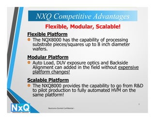 3
Flexible Platform
The NQX8000 has the capability of processing
substrate pieces/squares up to 8 inch diameter
wafers.
Modular Platform
Auto Load, DUV exposure optics and Backside
Alignment can added in the field without expensive
platform changes!
Scalable Platform
The NXQ8000 provides the capability to go from R&D
to pilot production to fully automated HVM on the
same platform!
Flexible, Modular, Scalable!
NXQ Competitive AdvantagesNXQ Competitive Advantages
Neutronix-Quintel Confidential -
 