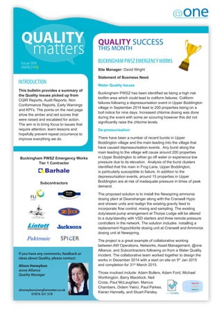 If you have any comments, feedback or
ideas about Quality, please contact:
Alison Honeybun
@one Alliance
Quality Manager
ahoneybun@anglianwater.co.uk
07876 331 578
QUALITY SUCCESS
THIS MONTH
INTRODUCTION
This bulletin provides a summary of
the Quality issues picked up from
CQIR Reports, Audit Reports, Non
Conformance Reports, Early Warnings
and KPI’s. The points on the next page
show the amber and red scores that
were raised and escalated for action.
The aim is to bring focus to issues that
require attention, learn lessons and
hopefully prevent repeat occurrence to
improve everything we do.
BUCKINGHAM PWSZ EMERGENCYWORKS
Site Manager: David Wright
Statement of Business Need
Water Quality Issues
Buckingham PWSZ has been identified as being a high risk
biofilm area which could lead to coliform failures. Coliform
failures following a depressurisation event in Upper Boddington
village in September 2014 lead to 200 properties being on a
boil notice for nine days. Increased chlorine dosing was done
during the event with some air scouring however this did not
significantly raise the chlorine levels.
De-pressurisation
There have been a number of recent bursts in Upper
Boddington village and the main leading into the village that
have caused depressurisation events.  Any burst along the
main leading to the village will cause around 200 properties
in Upper Boddington to either go off water or experience low
pressure due to its elevation.  Analysis of the burst clusters
identified that the main in Frog Lane, Upper Boddington,
is particularly susceptible to failure. In addition to the
depressurisation events, around 15 properties in Upper
Boddington are at risk of inadequate pressure in times of peak
demand.
The proposed solution is to install the Newspring ammonia
dosing plant at Deanshanger along with the Cranwell Hypo
and shower units and realign the existing gravity feed to
incorporate flow control, mixing and sampling. The existing
duty/assist pump arrangement at Thorpe Lodge will be altered
to a duty/standby with VSD starters and three remote pressure
controllers in the network. The solution includes installing a
replacement Hypochlorite dosing unit at Cranwell and Ammonia
dosing unit at Newspring.
The project is a great example of collaborative working
between AW Operations, Networks, Asset Management, @one
Alliance, and Subcontractors following on from a Water Quality
incident. The collaborative team worked together to design the
works in December 2014 with a start on site on 5th
Jan 2015
and completion for 31st
March 2015.
Those involved include: Adam Bullers, Adam Ford, Michael
Worthington, Barry Blacklock, Neil
Cross, Paul McLaughlan, Marcus
Chambers, Didem Yakici, Paul Parkes,
Kieran Hannelly, and Stuart Parsley.
Issue 004
MARCH15
Buckingham PWSZ Emergency Works
Tier 1 Contractor
Subcontractors
 
