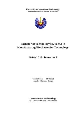 University of Vocational Technology
(Established by the Act of Parliament No.31 of 2008)
Bachelor of Technology (B. Tech.) in
Manufacturing/Mechatronics Technology
2014/2015 Semester 3
Module Code: MF30501
Module: Machine Design
Lecture notes on Bearings
Eng. K.G.S.Bandara BSc. (Eng) C.Eng., MIE(SL).
 