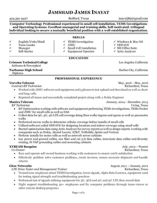 JAMSHAID JAMES INAYAT
424.391.9427 Bedford, Texas inayatj89@gmail.com
_______________________________________________________________________________________________________________________________________
Page 1 of 2
Computer Technology Professional experienced in small cell installation, TEMS Investigations
and Operating Systems. Excellent managerial and training skills. Self motivated, trilingual
individual looking to secure a mutually beneficial position with a well-established organization.
_______________________________________________________________________________________________________________________________________
SKILLS
 English/Urdu/Hindi
 Team Leader
 Manager
 Self-Starter
 TEMS Investigation
 JDSU
 Small Cell Installation
 Equipment Operator
 Windows & Mac OS
 IBWAVE
 MS Office Suite
 Actix Analyzer
_____________________________________________________________________
EDUCATION
Crimson Technical College Los Angeles, California
Airframe & Powerplant
Narbonne High School Harbor City, California
Diploma
PROFESSIONAL EXPERIENCE
Verveba Telecom May, 2016 – May, 2016
Contract RF Technician Richardson, Texas
 Worked with JDSU software and equipment and 5 phones to test upload and download as well as short
and long calls.
 Repaired all issues and successfully completed project along with a Nokia Engineer
Mantra Telecom January, 2014 – December, 2015
RF Technician Irving, Texas
 RF Optimization working with software and equipment performing TEMs investigations, TEMs Pocket
and JDSU for small cells as well as DAS
 Collect data for 3G, 4G, 4G LTE cell coverage doing floor walks ingress and egress as well as parameter
walks
 Performed survey walks to determine cellular coverage before installs of small cells
 Utilized software called IBWAVE for designing locations and indoor coverage using small cells
 Started optimization date using Actix Analyzer for survey reports as well as design reports working with
companies such as Nokia, Alcatel Lucent, AT&T, T0Mobile, Sprint and Verizon
 Perform installs for metro cells as well as network server cabinets
 Lay power and ground cables, run fiber and cat 5/6 data cables, terminate data cables and diversity
routing, H-TAP grounding cables and mounting cabinets
XTREAM Bargains July, 2012 – Present
Co-Owner Richardson, Texas
 Run and operate self owned business working with customers to ensure 100% satisfaction
 Effectively problem solve customer problems, create invoices, ensure accurate shipment and handle
returns
Glow Networks August, 2011 – January, 2012
LTE Drive Tester and Management Trainer Richardson, Texas
 Trained new employees about TEMS Investigation, tower signals, Alpha Beta Gamma, equipment used
for testing signal strength and troubleshooting practices
 Performed test of signals utilizing equipment for 3G, 3GS and 4G and 4G LTE then record data
 Night support troubleshooting 30+ employees and fix computer problems through team-viewer or
other remote desktop programs
 