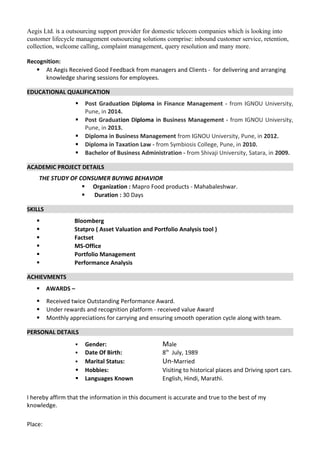 Aegis Ltd. is a outsourcing support provider for domestic telecom companies which is looking into
customer lifecycle management outsourcing solutions comprise: inbound customer service, retention,
collection, welcome calling, complaint management, query resolution and many more.
Recognition:
 At Aegis Received Good Feedback from managers and Clients - for delivering and arranging
knowledge sharing sessions for employees.
EDUCATIONAL QUALIFICATION
 Post Graduation Diploma in Finance Management - from IGNOU University,
Pune, in 2014.
 Post Graduation Diploma in Business Management - from IGNOU University,
Pune, in 2013.
 Diploma in Business Management from IGNOU University, Pune, in 2012.
 Diploma in Taxation Law - from Symbiosis College, Pune, in 2010.
 Bachelor of Business Administration - from Shivaji University, Satara, in 2009.
ACADEMIC PROJECT DETAILS
THE STUDY OF CONSUMER BUYING BEHAVIOR
 Organization : Mapro Food products - Mahabaleshwar.
 Duration : 30 Days
SKILLS
 Bloomberg
 Statpro ( Asset Valuation and Portfolio Analysis tool )
 Factset
 MS-Office
 Portfolio Management
 Performance Analysis
ACHIEVMENTS
 AWARDS –
 Received twice Outstanding Performance Award.
 Under rewards and recognition platform - received value Award
 Monthly appreciations for carrying and ensuring smooth operation cycle along with team.
PERSONAL DETAILS
 Gender: Male
 Date Of Birth: 8th
July, 1989
 Marital Status: Un-Married
 Hobbies: Visiting to historical places and Driving sport cars.
 Languages Known English, Hindi, Marathi.
I hereby affirm that the information in this document is accurate and true to the best of my
knowledge.
Place:
 