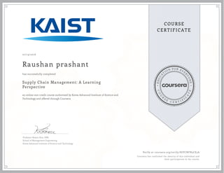 EDUCA
T
ION FOR EVE
R
YONE
CO
U
R
S
E
C E R T I F
I
C
A
TE
COURSE
CERTIFICATE
07/19/2016
Raushan prashant
Supply Chain Management: A Learning
Perspective
an online non-credit course authorized by Korea Advanced Institute of Science and
Technology and offered through Coursera
has successfully completed
Professor Bowon Kim, DBA
School of Management Engineering
Korea Advanced Institute of Science and Technology
Verify at coursera.org/verify/HJVCNFN3CE5A
Coursera has confirmed the identity of this individual and
their participation in the course.
 