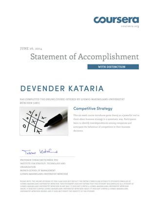 coursera.org
Statement of Accomplishment
WITH DISTINCTION
JUNE 26, 2014
DEVENDER KATARIA
HAS COMPLETED THE ONLINE COURSE OFFERED BY LUDWIG-MAXIMILIANS-UNIVERSITÄT
MÜNCHEN (LMU)
Competitive Strategy
This six-week course introduces game theory as a powerful tool to
think about business strategy in a systematic way. Participants
learn to identify interdependencies among companies and
anticipate the behaviour of competitors in their business
decisions.
PROFESSOR TOBIAS KRETSCHMER, PHD
INSTITUTE FOR STRATEGY, TECHNOLOGY AND
ORGANIZATION
MUNICH SCHOOL OF MANAGEMENT
LUDWIG-MAXIMILIANS-UNIVERSITÄT MÜNCHEN
PLEASE NOTE: THE ONLINE OFFERING OF THIS CLASS DOES NOT REFLECT THE ENTIRE CURRICULUM OFFERED TO STUDENTS ENROLLED AT
LUDWIG-MAXIMILIANS-UNIVERSITÄT MÜNCHEN. THIS STATEMENT DOES NOT AFFIRM THAT THIS STUDENT WAS ENROLLED AS A STUDENT AT
LUDWIG-MAXIMILIANS-UNIVERSITÄT MÜNCHEN IN ANY WAY. IT DOES NOT CONFER A LUDWIG-MAXIMILIANS-UNIVERSITÄT MÜNCHEN
GRADE; IT DOES NOT CONFER LUDWIG-MAXIMILIANS-UNIVERSITÄT MÜNCHEN CREDIT; IT DOES NOT CONFER A LUDWIG-MAXIMILIANS-
UNIVERSITÄT MÜNCHEN DEGREE; AND IT DOES NOT VERIFY THE IDENTITY OF THE STUDENT.
 