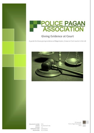 © 2015 Police Pagan Association
1GivingEvidence atCourt
Giving Evidence at Court
A guide forthose givingevidence atMagistrates, Crown or Civil courts in the UK
Author Unknown
Document number PPA
Author PS Andrew Pardy
Version 1.5
Ratification date 18/10/2015
Review date 01/11/2018
© Copyright
Police Pagan Association
2015
 