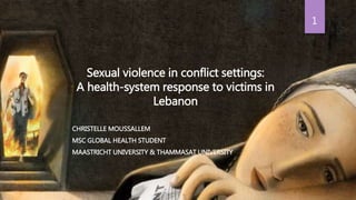 Sexual violence in conflict settings:
A health-system response to victims in
Lebanon
CHRISTELLE MOUSSALLEM
MSC GLOBAL HEALTH STUDENT
MAASTRICHT UNIVERSITY & THAMMASAT UNIVERSITY
1
 