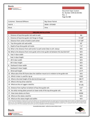 Document Type: Custom
Dc. Number: DVN-SS-DO-001
Rev.: 1
Page 5 of 20
© 2015 NOV Devin International. All rights reserved. Terms and conditions of use: By accepting this document, the recipient agrees this document (together with the contents) is confidential and proprietary
property of NOV Devin International and includes valuable trade secrets, proprietary information of NOV Devin International (collectively “information”). NOV Devin retains all rights under copyright laws and
trade secret laws of the United States of America and other countries. The recipient further agrees the documents many not be distributed, transmitted, copied or reproduced in whole or part by any means, without
express written consent of NOV Devin International, and may not be used in any way detrimental to NOV Devin International.
Uncontrolled when printed – confirm the correct revision is used
Customer: Diamond Offshore Rig: Ocean Patriot
Well #: - IMO#: 8753469
Block: - Area: -
DRILLING INSTALLATION
1. Distance of top drive guide rails web to web NA
2. Distance of top drive guide rails flange to flange 71 5/8”
3. Distance from center of web to well center 57 3/8”
4. Top drive guide rails web width 50”
5. Depth of top drive guide rail tracks 7 ¼”
5a. What is the distance from well center to well center (fwd. to aft. rotary) N/A
5b. What is the distance from inner guide rail to inner guide rail between the dual derrick? N/A
6. Fwd. V-door width N/A
Fwd. V-door height N/A
7. Aft V-door width N/A
Aft V-door height N/A
8. Starboard V-door width N/A
Starboard V-door height N/A
9. Wind wall height 25 FT
10. What side of the lift frame does the stabilizer mount on in relation to the guide rails N/A
11. Which V-door is used for rig up FWD
12. What is the total height of the derrick (Crown-out) 186 FT
13. What is the top drive rated for N/A
14. What are the air tuggers rated for 5K LBS.
15. Distance from rig floor to bottom of top drive guide rails 113”
16. Are dolly resting plates present on lower ends of the top drive guide rails YES
17. How many skates are there NONE
18. What are the skates rated for N/A
19. What are the skates height and widths N/A
 
