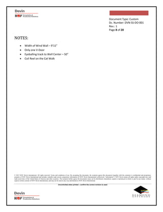 Document Type: Custom
Dc. Number: DVN-SS-DO-001
Rev.: 1
Page 8 of 20
© 2015 NOV Devin International. All rights reserved. Terms and conditions of use: By accepting this document, the recipient agrees this document (together with the contents) is confidential and proprietary
property of NOV Devin International and includes valuable trade secrets, proprietary information of NOV Devin International (collectively “information”). NOV Devin retains all rights under copyright laws and
trade secret laws of the United States of America and other countries. The recipient further agrees the documents many not be distributed, transmitted, copied or reproduced in whole or part by any means, without
express written consent of NOV Devin International, and may not be used in any way detrimental to NOV Devin International.
Uncontrolled when printed – confirm the correct revision is used
NOTES:
 Width of Wind Wall – 9’11”
 Only one V-Door
 Eyeballing track to Well Center – 50”
 Coil Reel on the Cat Walk
 