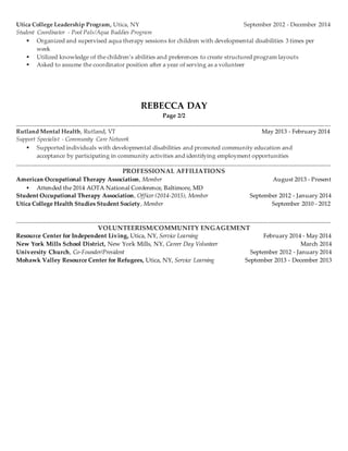Utica College Leadership Program, Utica, NY September 2012 - December 2014
Student Coordinator - Pool Pals/Aqua Buddies Program
 Organized and supervised aqua therapy sessions for children with developmental disabilities 3 times per
week
 Utilized knowledge of the children’s abilities and preferences to create structured program layouts
 Asked to assume the coordinator position after a year of serving as a volunteer
REBECCA DAY
Page 2/2
______________________________________________________________________________________________________________
Rutland Mental Health, Rutland, VT May 2013 - February 2014
Support Specialist - Community Care Network
 Supported individuals with developmental disabilities and promoted community education and
acceptance by participating in community activities and identifying employment opportunities
______________________________________________________________________________________________________________
PROFESSIONAL AFFILIATIONS
American Occupational Therapy Association, Member August 2013 - Present
 Attended the 2014 AOTA National Conference, Baltimore, MD
Student Occupational Therapy Association, Officer (2014-2015), Member September 2012 - January 2014
Utica College Health Studies Student Society, Member September 2010 - 2012
______________________________________________________________________________________________________________
VOLUNTEERISM/COMMUNITY ENGAGEMENT
Resource Center for Independent Living, Utica, NY, Service Learning February 2014 - May 2014
New York Mills School District, New York Mills, NY, Career Day Volunteer March 2014
University Church, Co-Founder/President September 2012 - January 2014
Mohawk Valley Resource Center for Refugees, Utica, NY, Service Learning September 2013 - December 2013
 