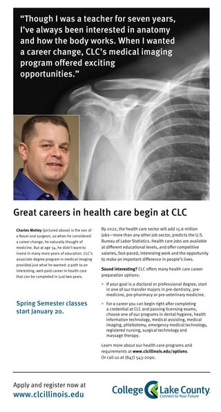 Apply and register now at
www.clcillinois.edu
Charles Motley (pictured above) is the son of
a Naval oral surgeon, so when he considered
a career change, he naturally thought of
medicine. But at age 34, he didn’t want to
invest in many more years of education. CLC’s
associate degree program in medical imaging
provided just what he wanted: a path to an
interesting, well-paid career in health care
that can be completed in just two years.
Spring Semester classes
start January 20.
By 2022, the health care sector will add 15.6 million
jobs—more than any other job sector, predicts the U.S.
Bureau of Labor Statistics. Health care jobs are available
at different educational levels, and offer competitive
salaries, fast-paced, interesting work and the opportunity
to make an important difference in people’s lives.
Sound interesting? CLC offers many health care career
preparation options:
•	 If your goal is a doctoral or professional degree, start
in one of our transfer majors in pre-dentistry, pre-
medicine, pre-pharmacy or pre-veterinary medicine.
• 	For a career you can begin right after completing
a credential at CLC and passing licensing exams,
choose one of our programs in dental hygiene, health
information technology, medical assisting, medical
imaging, phlebotomy, emergency medical technology,
registered nursing, surgical technology and
massage therapy.
Learn more about our health care programs and
requirements at www.clcillinois.edu/options.
Or call us at (847) 543-2090.
“Though I was a teacher for seven years,
I’ve always been interested in anatomy
and how the body works. When I wanted
a career change, CLC’s medical imaging
program offered exciting
opportunities.”
Great careers in health care begin at CLC
 