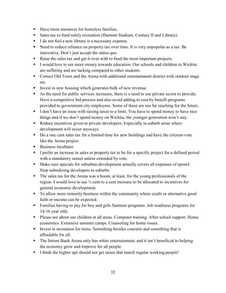 32
 Have more resources for homeless families.
 Sales tax to fund solely recreation (Dumont Stadium, Century II and Library).
 I do not feel a new library is a necessary expense.
 Need to reduce reliance on property tax over time. It is very unpopular as a tax. Be
innovative. Don’t just accept the status quo.
 Raise the sales tax and get it over with to fund the most important projects.
 I would love to see more money towards education. Our schools and children in Wichita
are suffering and are lacking compared to other students.
 Correct Old Town and the Arena with additional entertainment district with outdoor stage
etc.
 Invest in new housing which generates bulk of new revenue.
 As the need for public services increases, there is a need to use private sector to provide.
Have a competitive bid process and also avoid adding to cost by benefit programs
provided to government city employees. Some of these are too far reaching for the future.
 I don’t have an issue with raising taxes to a limit. You have to spend money to have nice
things and if we don’t spend money on Wichita, the younger generation won’t stay.
 Reduce incentives given to private developers. Especially in suburb areas where
development will occur anyways.
 Do a one cent sales tax for a limited time for new buildings and have the citizens vote
like the Arena project.
 Business incubator
 I prefer an increase in sales or property tax to be for a specific project for a defined period
with a mandatory sunset unless extended by vote.
 Make sure specials for suburban development actually covers all expenses of sprawl.
Stop subsidizing developers in suburbs.
 The sales tax for the Arena was a boom, at least, for the young professionals of the
region. I would love to see ½ cent to a cent increase to be allocated to incentives for
general economic development.
 To allow more minority business within the community where credit or alternative good
faith or income can be expected.
 Families having to pay for boy and girls Summer programs. Job readiness programs for
14-16 year olds.
 Please see about our children in all areas. Computer training. After school support. Home
economics. Extensive summer camps. Counseling for home issues.
 Invest in recreation for teens. Something besides concerts and something that is
affordable for all.
 The Intrust Bank Arena only has white entertainment, and it isn’t beneficial to helping
the economy grow and improve for all people.
 I think the higher ups should not get raises that match regular working people!
 