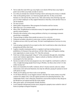 33
 Not to make the water bill to go crazy high as our electric bill has been crazy high to
point I eat as little as my body can take to survive.
 Use what you already have instead of tearing it down and using more money to rebuild.
 Take out the parking meters. Let American people park free. So they can do their
business or a fun activity they came to see. Take some money away from big wigs and
give it to their employees so they support themselves when they work and don’t have to
ask for handouts.
 No raise in taxes.
 Better public transportation. More programs for homeless and low income.
 Open their eyes. Use common sense.
 More CIDs. Neighborhood revitalization money for targeted neighborhoods and for
specific exterior projects.
 Growth in the economy solves many problems so the key is to encourage economic
growth that is sustainable.
 Tourism brings in dollars from outside our area so it is a win-win.
 Enhanced secondary education in some areas: aviation, medicine and sciences.
 Combine services with City and County. We don’t need duplication of services in every
area.
 I am not going to pretend to be an expert on this, but I would look at other cities that are
prospering and follow their lead.
 Legalize cannabis (marijuana) and tax it, regulate it and stop wasting money on
prohibition of it because it has and always will fail. Other states will legalize creating
more opportunity to create revenue. P.S. Take this seriously.
 Find ways to help young people “plug-in” to the community through jobs, internships,
careers and volunteer opportunities. Improve schools so families with kids will be
encouraged to live here and stay.
 Income tax tends to be the most progressive tax, but it might be a real hassle to collect it.
Also, it might discourage people from living in Wichita. Are there cities in the U.S. that
collect income tax?
 Raise cost of penalties for traffic violations; driver’s license renewal; sales tax; reduce
unnecessary costs and social functions; less trips for officials; paying for spouses to travel
with spouse on trips.
 Thank you for taking your time to ask us our opinions.
 I’m all about efficiency so my biggest concern is that the City wastes money on no-bid
contracts for subpar work. I am also against incentives for attracting businesses. The
Ambassador Hotel, I don’t think they should have received the incentives they did given
the Broadview just opened and fills the niche market.
 More green space, environmentally friendly facilities.
 Local corporate and personal income taxes; progressive property taxes scaled to value of
home (or perhaps ecological footprint)
 
