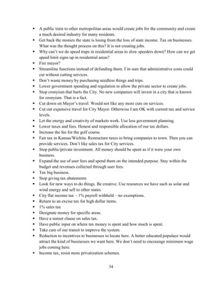 34
 A public train to other metropolitan areas would create jobs for the community and create
a much desired industry for many residents.
 Get back the monies the state is losing from the loss of state income. Tax on businesses.
What was the thought process on this? It is not creating jobs.
 Why can’t we do speed traps in residential areas to slow speeders down? How can we get
speed limit signs up in residential areas?
 Fire mayor?
 Streamline functions instead of defunding them. I’m sure that administrative costs could
cut without cutting services.
 Don’t waste money by purchasing needless things and trips.
 Lower government spending and regulation to allow the private sector to create jobs.
 Stop cronyism that hurts the City. No new companies will invest in a city that is known
for cronyism. That is a fact.
 Cut down on Mayor’s travel. Would not like any more cuts on services.
 Cut out expensive travel for City Mayor. Otherwise I am OK with current tax and service
levels.
 Let the energy and creativity of markets work. Use less government planning.
 Lower taxes and fees. Honest and responsible allocation of our tax dollars.
 Increase the fee for the golf course.
 Fair tax in Kansas/Wichita. Restructure taxes to bring companies to town. Then you can
provide services. Don’t like sales tax for City services.
 Stop public/private investment. All money should be spent as if it were your own
business.
 Expand the use of user fees and spend them on the intended purpose. Stay within the
budget and revenues collected through user fees.
 Tax big business.
 Stop giving tax abatements
 Look for new ways to do things. Be creative. Use resources we have such as solar and
wind energy and sell to other states.
 City flat income tax – 1% payroll withheld – no exemptions.
 Return to an excise tax for high dollar items.
 1% sales tax
 Designate money for specific areas.
 Have a sunset clause on sales tax.
 Have public input on where tax money is spent and how much is spent.
 Take care of our transit to improve the system.
 Reduction to incentives to businesses to locate here. A better educated populace would
attract the kind of businesses we want here. We don’t need to encourage minimum wage
jobs coming here.
 Income tax, resist more privatization schemes.
 