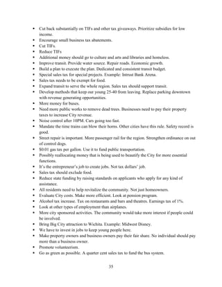 35
 Cut back substantially on TIFs and other tax giveaways. Prioritize subsidies for low
income.
 Encourage small business tax abatements.
 Cut TIFs.
 Reduce TIFs
 Additional money should go to culture and arts and libraries and homeless.
 Improve transit. Provide water source. Repair roads. Economic growth.
 Build a plan to execute the plan. Dedicated and consistent transit budget.
 Special sales tax for special projects. Example: Intrust Bank Arena.
 Sales tax needs to be exempt for food.
 Expand transit to serve the whole region. Sales tax should support transit.
 Develop methods that keep our young 25-40 from leaving. Replace parking downtown
with revenue generating opportunities.
 More money for buses.
 Need more public works to remove dead trees. Businesses need to pay their property
taxes to increase City revenue.
 Noise control after 10PM. Cars going too fast.
 Mandate the time trains can blow their horns. Other cities have this rule. Safety record is
good.
 Street repair is important. More passenger rail for the region. Strengthen ordinance on out
of control dogs.
 $0.01 gas tax per gallon. Use it to fund public transportation.
 Possibly reallocating money that is being used to beautify the City for more essential
functions.
 It’s the entrepreneur’s job to create jobs. Not tax dollars’ job.
 Sales tax should exclude food.
 Reduce state funding by raising standards on applicants who apply for any kind of
assistance.
 All residents need to help revitalize the community. Not just homeowners.
 Evaluate City costs. Make more efficient. Look at pension program.
 Alcohol tax increase. Tax on restaurants and bars and theatres. Earnings tax of 1%.
 Look at other types of employment than airplanes.
 More city sponsored activities. The community would take more interest if people could
be involved.
 Bring Big City attraction to Wichita. Example: Midwest Disney.
 We have to invest in jobs to keep young people here.
 Make property owners and business owners pay their fair share. No individual should pay
more than a business owner.
 Promote volunteerism.
 Go as green as possible. A quarter cent sales tax to fund the bus system.
 