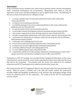9
The Priorities
In the community survey, residents were asked several questions about economic development,
water, community development and transportation. Respondents were asked to rank the
importance of the issues and their willingness to pay to address those issues. The following are
the survey results of the priorities for willingness to pay:
1. …to create a reliable source of water that will meet the future water needs of the
community (85.3%)
2. …to improve street maintenance (66.4%)
3. …to establish passenger train service connecting Wichita to cities such as Kansas City,
Oklahoma City, Fort Worth(65.3%)
4. …to meet the needs of those who are homeless (63.4%)
5. …to encourage economic development, business investment and job creation (62.3%)
6. …that creates a regional storm water drainage system to reduce flooding (56.5%)
7. …in public transportation including bus service that is faster and more convenient (54.7%)
8. …in incentives for airlines that are willing to reduce the cost to fly into and out of Wichita
Mid-Continent Airport (54.6%)
9. …in freeways such as Kellogg and K-96 (51.4%)
10. …in new street construction and the expansion of the road system (50.2%)
11. …to improve low-income neighborhoods including housing (50.0%)
12. …to develop additional bicycle and walking paths (41.0)
13. …to create additional green space and parks (41.0%)
14. …in downtown and the river walk creating a cultural arts and entertainment center where
people want to live and business is willing to invest in office space (40.9%)
Participants in ACT ICT meetings were provided limited background information on the issues,
asked questions and discussed the survey results regarding how these issues addressed the vision
they had for the community. The priorities from the survey were captured in ten combined
statements and ACT ICT participants were asked to prioritize these issues, also.
The results from the ACT ICT engagement effort for the most part reflect the same priorities of the
survey. While the survey is scientific and is the valid and reliable method, the conversation
provides insight and thoughtful consideration of the priorities that participants thought would
create the preferred future for the community. The results from the ACT ICT prioritization
exercise include:
 