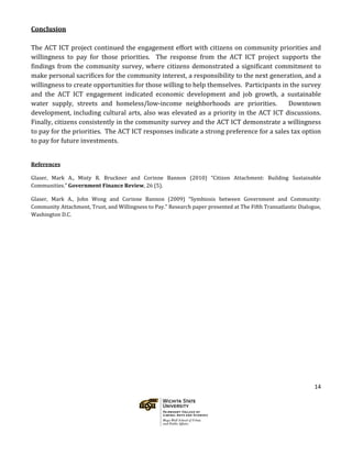 14
Conclusion
The ACT ICT project continued the engagement effort with citizens on community priorities and
willingness to pay for those priorities. The response from the ACT ICT project supports the
findings from the community survey, where citizens demonstrated a significant commitment to
make personal sacrifices for the community interest, a responsibility to the next generation, and a
willingness to create opportunities for those willing to help themselves. Participants in the survey
and the ACT ICT engagement indicated economic development and job growth, a sustainable
water supply, streets and homeless/low-income neighborhoods are priorities. Downtown
development, including cultural arts, also was elevated as a priority in the ACT ICT discussions.
Finally, citizens consistently in the community survey and the ACT ICT demonstrate a willingness
to pay for the priorities. The ACT ICT responses indicate a strong preference for a sales tax option
to pay for future investments.
References
Glaser, Mark A., Misty R. Bruckner and Corinne Bannon (2010) “Citizen Attachment: Building Sustainable
Communities.” Government Finance Review, 26 (5).
Glaser, Mark A., John Wong and Corinne Bannon (2009) “Symbiosis between Government and Community:
Community Attachment, Trust, and Willingness to Pay.” Research paper presented at The Fifth Transatlantic Dialogue,
Washington D.C.
 