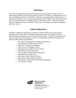 Disclaimer
The study was conducted by the Hugo Wall School of Urban and Public Affairs, Center for
Urban Studies (HWS) at Wichita State University (WSU). The HWS is an independent research
body not affiliated with the City of Wichita. This report was prepared by the research team. It
represents the findings, views, opinions and conclusions of the research team only and the report
does not express the official nor unofficial policy of the HWS or WSU. Information for this
report was supplied by sources identified. The accuracy of findings for the report is dependent
upon these sources.
Acknowledgements
The HWS would like to thank Mayor Carl Brewer and the Wichita City Council for their
leadership on this effort, and City Manager Robert Layton and City of Wichita staff and
recognize their commitment to service to the citizens in Wichita. The HWS would specifically
like to recognize the staff facilitators for the City of Wichita that undertook this endeavor in
addition to their regular responsibilities:
 Dave Barber, Metropolitan Area Planning Department
 Tonya Bronleewe, Public Works Utilities
 Brad Crisp, Wichita Fire Department
 Chase Fosse, City Manager’s Office
 LaShonda Garnes, Public Works & Utilities
 Karen Holmes, Park & Recreation
 Troy Livingston, Wichita Police Department
 Donte Martin, Municipal Court
 Ben Nelson, Public Works & Utilities
 Doug Nolte, Wichita Police Department
 John Schlegel, Metropolitan Area Planning Department
 Troy Tillotson, Finance
 