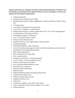 2
enhance performing arts, maintain and market unique historical identity of Wichita, invest
in becoming an entertainment hub, modernize library system, and support of current arts,
cultural and entertainment opportunities.
• Cultural opportunities
• Strong fine arts community (more visible)
• Keeping unique historical culture (neighborhoods - midtown, McAdams, Delano, Nomar,
etc.)
• C II improvement
• Local industry foundation for arts and culture
• Arts council - in alignment - consider growth
• Enhance performing arts - economic enhancement to ICT - ICT can be a testing ground
• Arts Partnerships - Final Friday: Riverfest
• Finish Dunbar, Orpheum, Air Museum
• Leave C II, historical content in place
• Strong local arts/culture presence
• Maintain our history, create opportunities to learn our history
• Cultural opportunities
• Piatt Memorial Dunbar - add to cultural arts
• Invest more and/or equally support cultural arts for black community as is given to other
communities, money, marketing/advertising
• More cultural opportunities
• Better offerings/arts for young adults
• New convention center
• Stronger arts communities - already good quality
• Leave C II alone - renovate but don't tear down
• Vibrant with thriving arts and culture
• New convention and performing arts center
• More public art in community
• Enhanced cultural infrastructure
• Modern libraries
• Redevelop Orpheum Theater and strong cultural center
• Cultural attractive/things to do
• World class performing arts center
• Emphasis on history of city
• Cultural arts
• Art-keep up: symphony, opera, ballet, music theater
• Value in convention center, downtown library, river corridor
• Cultural attractions
 