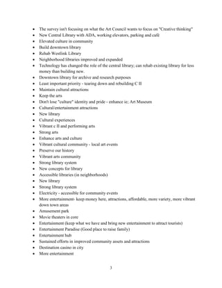 3
• The survey isn't focusing on what the Art Council wants to focus on "Creative thinking"
• New Central Library with ADA, working elevators, parking and café
• Elevated culture in community
• Build downtown library
• Rehab Westlink Library
• Neighborhood libraries improved and expanded
• Technology has changed the role of the central library; can rehab existing library for less
money than building new.
• Downtown library for archive and research purposes
• Least important priority - tearing down and rebuilding C II
• Maintain cultural attractions
• Keep the arts
• Don't lose "culture" identity and pride - enhance ie; Art Museum
• Cultural/entertainment attractions
• New library
• Cultural experiences
• Vibrant c II and performing arts
• Strong arts
• Enhance arts and culture
• Vibrant cultural community - local art events
• Preserve our history
• Vibrant arts community
• Strong library system
• New concepts for library
• Accessible libraries (in neighborhoods)
• New library
• Strong library system
• Electricity - accessible for community events
• More entertainment- keep money here, attractions, affordable, more variety, more vibrant
down town areas
• Amusement park
• Movie theaters in core
• Entertainment (keep what we have and bring new entertainment to attract tourists)
• Entertainment Paradise (Good place to raise family)
• Entertainment hub
• Sustained efforts in improved community assets and attractions
• Destination casino in city
• More entertainment
 