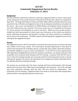 1
ACT ICT
Community Engagement Survey Results
February 17, 2014
Background
The City of Wichita undertook an intensive community engagement effort to receive citizen input
on the community survey results from the Community Investments Plan, which was completed in
April 2013. The Hugo Wall School of Urban and Public Affairs (HWS) at Wichita State University
assisted the City of Wichita and Sedgwick County in the development, distribution and analysis of
the survey. The survey was distributed to 25,000 Wichita and Sedgwick County residents and
more than 4,000 surveys were returned. The survey results serve as a foundation for discussion
of a vision, priorities and willingness to invest in the future. While the survey results provide a
reliable and valid representation of citizen input, more discussion on the results was needed to
clearly understand perspectives and priorities of citizens, and citizen preference on funding for
how to invest in the community. The HWS assisted with developing the engagement process and
training for the engagement project.
Process
The engagement project, ACT ICT, provided a structured discussion process to actively seek input
from citizens on the survey results. The conversations provided opportunity to seek input on
critical issues facing the City of Wichita, discuss a community vision, define community priorities,
and identify willingness to pay for future commitments. In the ACT ICT project, approximately
400 organizations (neighborhood associations, business associations, civic groups, businesses and
nonprofits) were contacted about hosting an ACT ICT meeting. A premise of the ACT ICT was to
“go to” where the meetings already were occurring, instead of only having open forums or special
meetings. By “going to” the citizens, the expectation was to engage more people and people that do
not typically attend town hall type meetings.
The process was successful with 102 citizen meetings held from mid-September 2013 through
January 2014 and more than 2,000 citizens participating in the discussion. Two of the meetings
were open community meetings, while the other 100 were hosted by organizations. (See
Attachment A for the meetings.) Significant efforts were made to communicate with organizations
and the media to encourage participation in the process.
 