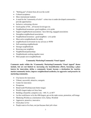 7
• "Melting pot" of talent from all over the world
• Cultural acceptance
• More international students
• A need for the "community of color" - crime rises in under developed communities –
provide opportunities
• Inclusive; welcoming; diverse
• Good quality of life…all income levels/ages etc.
• Neighborhood awareness- good neighbors, civic pride
• Support neighborhood associations - have thriving, engaged associations
• Strengthen neighborhood associations
• Neighborhood awareness - good neighbors - civic pride
• More active neighborhoods for safety
• neighborhood involvement in city services or WPD
• Self-sustaining neighborhoods
• Stronger neighborhoods
• Knowing your neighbors
• Neighborhood partnerships
• Neighborhoods working together more
• More people out in neighborhoods
Community Marketing/Community Visual Appeal
Comments made within the “Community Marketing/Community Visual Appeal” theme
include, but are not limited to: increasing city beautification efforts, becoming a place
known for innovation, define a community brand, become a destination for tourists,
market community better, improve neighborhood aesthetics, be aggressive and proactive in
marketing community.
• City known for innovation
• Vibrant, successful, attractive, energetic
• Center for innovation
• Prosperous
• Brand south Wichita(create better image)
• World's largest tanker air force base
• Building a beautiful, competive city - #49, 51, or 48??
• Let the world know we're the 49th largest, get on the radar screen, promotion, self-image
• Marketing Wichita as a destination AAA, Salina, Winfield
• Aggressive, proactive, innovative
• Great place to live
• People want to live here, not just because their job is here
 