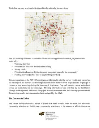 2
The following map provides indication of the locations for the meetings:
The 102 meetings followed a consistent format including (See Attachment B for presentation
materials):
• Visioning Exercise
• Presentation on issues defined in the survey
• Survey results
• Prioritization Exercise (Define the most important issues for the community)
• Funding Exercise (Define how to pay for the priorities)
The conversations at the ACT ICT meetings provide insight into the survey results and supported
the findings of the survey. All meetings requests were fulfilled from organizations or groups of
citizens to host a meeting during the four-month timeframe. City staff members were trained and
served as facilitators for the meetings. Meeting information was collected by the facilitators
through meeting notes, electronic and paper prioritization exercises, and funding questionnaires.
The meeting results were summarized and analyzed by the HWS.
The Community Vision
The citizen survey included a series of items that were used to form an index that measured
community attachment. In this case, community attachment is the degree to which citizens are
 