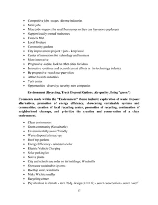 17
• Competitive jobs -wages -diverse industries
• More jobs
• More jobs -support for small businesses so they can hire more employees
• Support locally owned businesses
• Farmers Mkt.
• Local Produce
• Community gardens
• City improvement project = jobs - keep local
• Center of innovation for technology and business
• More innovative
• Progressive -aspire, look to other cities for ideas
• Innovative -continue and expand current efforts in the technology industry
• Be progressive -watch our peer cities
• Attract hi-tech industries
• Tech center
• Opportunities –diversity; security; new companies
Environment (Recycling, Trash Disposal Options, Air quality, Being "green")
Comments made within the “Environment” theme include: exploration of waste disposal
alternatives, promotion of energy efficiency, showcasing sustainable systems and
communities, creation of local recycling center, promotion of recycling, continuation of
neighborhood cleanups, and prioritize the creation and conservation of a clean
environment.
• Clean environment
• Green community (Sustainable)
• Environmentally aware/friendly
• Waste disposal alternatives
• Roof top gardens
• Energy Efficiency - windmills/solar
• Electric Vehicle Charging
• Solar parking lot
• Native plants
• City and schools use solar on its buildings; Windmills
• Showcase sustainable systems
• Rooftop solar, windmills
• Make Wichita smaller
• Recycling center
• Pay attention to climate - arch./bldg. design (LEEDS) - water conservation - water runoff
 