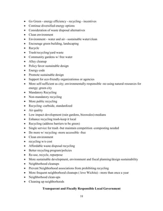 18
• Go Green - energy efficiency - recycling - incentives
• Continue diversified energy options
• Consideration of waste disposal alternatives
• Clean environment
• Environment - water and air - sustainable water/clean
• Encourage green building, landscaping
• Recycle
• Trash/recycling/yard waste
• Community gardens w/ free water
• Alley cleanup
• Policy favor sustainable design
• Energy code
• Promote sustainable design
• Support for eco-friendly organizationss or agencies
• More self-sufficient as city; environmentally responsible -no using natural resources for
energy; green city
• Mandatory Recycling
• Non-mandatory recycling
• More public recycling
• Recycling -curbside, standardized
• Air quality
• Low impact development (rain gardens, bioswales)-medians
• Enhance recycling trash-keep it local
• Recycling (address barriers to be green)
• Single service for trash -but maintain competition -composting needed
• Do more w/ recycling -more accessible -free
• Clean environment
• recycling w/o cost
• Affordable waste disposal recycling
• Better recycling program/policies
• Re-use, recycle, repurpose
• More sustainable development, environment and fiscal planning/design sustainability
• Neighborhood cleanups
• Prevent Neighborhood associations from prohibiting recycling
• More frequent neighborhood cleanups ( love Wichita) - more than once a year
• Neighborhood clean-ups
• Cleaning up neighborhoods
Transparent and Fiscally Responsible Local Government
 