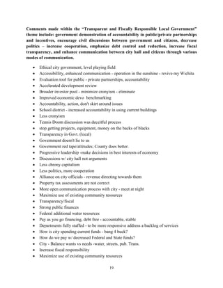 19
Comments made within the “Transparent and Fiscally Responsible Local Government”
theme include: government demonstration of accountability in public/private partnerships
and incentives, encourage civil discussions between government and citizens, decrease
politics – increase cooperation, emphasize debt control and reduction, increase fiscal
transparency, and enhance communication between city hall and citizens through various
modes of communication.
• Ethical city government, level playing field
• Accessibillity, enhanced communication - operation in the sunshine - revive my Wichita
• Evaluation tool for public - private partnerships, accountability
• Accelerated development review
• Broader investor pool - minimize cronyism - eliminate
• Improved economic devo benchmarking
• Accountability, action, don't skirt around issues
• School district - increased accountability in using current buildings
• Less cronyism
• Tennis Doom discussion was deceitful process
• stop getting projects, equipment, money on the backs of blacks
• Transparency in Govt. (local)
• Government doesn't lie to us
• Government red tape/attitudes; County does better.
• Progressive leadership -make decisions in best interests of economy
• Discussions w/ city hall not arguments
• Less chrony capitalism
• Less politics, more cooperation
• Alliance on city officials - revenue directing towards them
• Property tax assessments are not correct
• More open communication process with city - meet at night
• Maximize use of existing community resources
• Transparency/fiscal
• Strong public finances
• Federal additional water resources
• Pay as you go financing, debt free - accountable, stable
• Departments fully staffed - to be more responsive address a backlog of services
• How is city spending current funds - bang 4 buck?
• How do we pay w/ decreased Federal and State funds?
• City - Balance wants vs needs -water, streets, pub. Trans.
• Increase fiscal responsibility
• Maximize use of existing community resources
 