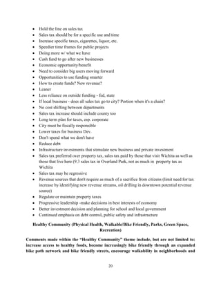 20
• Hold the line on sales tax
• Sales tax should be for a specific use and time
• Increase specific taxes, cigarettes, liquor, etc.
• Speedier time frames for public projects
• Doing more w/ what we have
• Cash fund to go after new businesses
• Economic opportunity/benefit
• Need to consider big users moving forward
• Opportunities to use funding smarter
• How to create funds? New revenue?
• Leaner
• Less reliance on outside funding - fed, state
• If local business - does all sales tax go to city? Portion when it's a chain?
• No cost shifting between departments
• Sales tax increase should include county too
• Long term plan for taxes, esp. corporate
• City must be fiscally responsible
• Lower taxes for business Dev.
• Don't spend what we don't have
• Reduce debt
• Infrastructure investments that stimulate new business and private investment
• Sales tax preferred over property tax, sales tax paid by those that visit Wichita as well as
those that live here (9.3 sales tax in Overland Park, not as much in property tax as
Wichita
• Sales tax may be regressive
• Revenue sources that don't require as much of a sacrifice from citizens (limit need for tax
increase by identifying new revenue streams, oil drilling in downtown potential revenue
source)
• Regulate or maintain property taxes
• Progressive leadership -make decisions in best interests of economy
• Better investment decision and planning for school and local government
• Continued emphasis on debt control, public safety and infrastructure
Healthy Community (Physical Health, Walkable/Bike Friendly, Parks, Green Space,
Recreation)
Comments made within the “Healthy Community” theme include, but are not limited to:
increase access to healthy foods, become increasingly bike friendly through an expanded
bike path network and bike friendly streets, encourage walkability in neighborhoods and
 