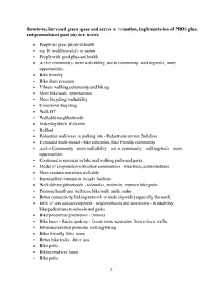 21
downtown, increased green space and access to recreation, implementation of PROS plan,
and promotion of good physical health.
• People w/ good physical health
• top 10 healthiest city's in nation
• People with good physical health
• Active community- more walkability, out in community, walking trails, more
opportunities.
• Bike friendly
• Bike share program
• Vibrant walking community and biking
• More bike/walk opportunities
• More bicycling/walkability
• Cross town bicycling
• Walk DT
• Walkable neighborhoods
• Make big Ditch Walkable
• Redbud
• Pedestrian walkways in parking lots - Pedestrians are not 2nd class
• Expanded multi-model - bike education, bike friendly community
• Active Community - more walkability - out in community - walking trails - more
opportunities
• Continued investment in bike and walking paths and parks
• Model of cooperation with other communities - bike trails, connectedness
• More outdoor amenities walkable
• Improved investment in bicycle facilities
• Walkable neighborhoods - sidewalks, maintain, improve bike paths
• Promote health and wellness, bike/walk trails, parks
• Better connectivity/linking network or trails citywide (especially the north)
• Infill of services/development - neighborhoods and downtown - Walkability,
bike/pedestrians to schools and parks
• Bike/pedestrian/greenspace - connect
• Bike lanes - Racks, parking - Create more separation from vehicle traffic
• Infrastructure that promotes walking/biking
• Biker friendly -bike lanes
• Better bike trails - drive less
• Bike paths
• Biking roadway lanes
• Bike paths
 