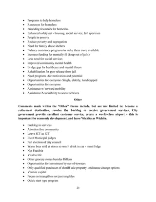 24
• Programs to help homeless
• Resources for homeless
• Providing resources for homeless
• Enhanced safety net - housing, social service, full spectrum
• People in poverty
• Reduce poverty and segregation
• Need for family abuse shelters
• Balance assistance programs to make them more available
• Increase funding for mentally ill (keep out of jails)
• Less need for social services
• Improved community mental health
• Bridge gap for healthcare and mental illness
• Rehabilitation for post-release from jail
• Need programs -for motivation and potential
• Opportunities for everyone- Single, elderly, handicapped
• Opportunities for everyone
• Assistance w/ upward mobility
• Assistance/Accessibility to social services
Other
Comments made within the “Other” theme include, but are not limited to: become a
retirement destination, resolve the backlog to receive government services, City
government provide excellent customer service, create a world-class airport - this is
important for economic development, and leave Wichita as Wichita.
• Backlog in services
• Abortion free community
• Leave ICT as ICT
• Elect Municipal judges
• Fall election of city council
• Warm beer sold at stores so won’t drink in car - must fridge
• Not Feasible
• Vital to life
• Other grocery stores besides Dillons
• Opportunities for investment by out-of-towners
• Only qualified purchaser of sheriff sale property -ordinance change options
• Venture capital
• Focus on intangibles not just tangibles
• Quick start type program
 