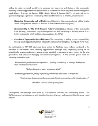 3
willing to make personal sacrifices to advance the long-term well-being of the community
including supporting governmental investment of their tax dollars in ways that advance the public
good (Glaser, Bruckner & Bannon 2010; Glaser, Wong & Bannon 2009). A series of survey
questions highlight significant community attachment for citizens in Wichita, which include:
• Balancing Community and self-interests: Citizens in this community are willing to rise
above their personal interest to do what is best for the community (72%)
• Responsibility for the Well-Being of Future Generations: Citizens of this community
have a strong commitment to preserving the future and are willing to do their part so that a
better community is left for the next generation. (86-98%)
• Creation of Opportunity for All Citizens: The community is willing to take responsibility
to help create opportunity for all citizens IF citizens are willing to do their part. (93%-95%)
As participants in ACT ICT discussed their vision for Wichita, those values continued to be
reflected in statements about creating opportunities through jobs; improving quality of life
amenities for a community where young people want to live; ensuring a water supply for the next
generation; and a focus on bringing the community together. A few specific quotes from the
visioning process include:
“We are the largest home of entrepreneurs….funding is necessary to identify, develop and
train future business owners.”
“A clean, long-term water supply is critical.”
“We need opportunities for self-sufficiency for homeless and access to programs.”
“Youth driven decisions-youth are connected to the community and driving its future.”
“Don't lose "culture" identity and pride.”
Through the 102 meetings, there were 1,379 statements collected on a community vision. The
HWS separated each statement and identified the top 60 words and presented in this word cloud
format:
 