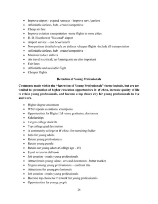 26
• Improve airport - expand runways - improve serv./carriers
• Affordable airfares, hub - create/competitive
• Cheap air fare
• Improve aviation transportation -more flights to more cities
• D. D. Eisenhower "National" airport
• Airport service – eco devo benefit
• Non-partisan detailed study on airfares -cheaper flights -include all transportation
• Affordable airfares, hub - create/competitive
• Maintain/reduce airfares
• Air travel is critical; performing arts are also important
• Fair fares
• Affordable and available flight
• Cheaper flights
Retention of Young Professionals
Comments made within the “Retention of Young Professionals” theme include, but are not
limited to: promotion of higher education opportunities in Wichita, increase quality of life
to retain young professionals, and become a top choice city for young professionals to live
and work.
• Higher degree attainment
• WSU repeats as national champions
• Opportunities for Higher Ed -more graduates, doctorates
• Scholarships
• 1st gen college students
• Top college grad destination
• A community college in Wichita -for recruiting fodder
• Jobs for young adults
• Retain young professionals
• Retain young people
• Retain our young adults (College age - 45)
• Equal access to old town
• Job creation - retain young professionals
• Attract/retain young talent - arts and downtown - better market
• Stigma among young professionals – confront this
• Attractions for young professionals
• Job creation - retain young professionals
• Become top choice to live/work for young professionals
• Opportunities for young people
 