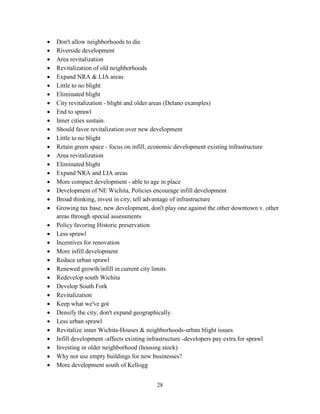 28
• Don't allow neighborhoods to die
• Riverside development
• Area revitalization
• Revitalization of old neighborhoods
• Expand NRA & LIA areas
• Little to no blight
• Eliminated blight
• City revitalization - blight and older areas (Delano examples)
• End to sprawl
• Inner cities sustain.
• Should favor revitalization over new development
• Little to no blight
• Retain green space - focus on infill, economic development existing infrastructure
• Area revitalization
• Eliminated blight
• Expand NRA and LIA areas
• More compact development - able to age in place
• Development of NE Wichita, Policies encourage infill development
• Broad thinking, invest in city, tell advantage of infrastructure
• Growing tax base, new development, don't play one against the other downtown v. other
areas through special assessments
• Policy favoring Historic preservation
• Less sprawl
• Incentives for renovation
• More infill development
• Reduce urban sprawl
• Renewed growth/infill in current city limits
• Redevelop south Wichita
• Develop South Fork
• Revitalization
• Keep what we've got
• Densify the city, don't expand geographically
• Less urban sprawl
• Revitalize inner Wichita-Houses & neighborhoods-urban blight issues
• Infill development -affects existing infrastructure -developers pay extra for sprawl
• Investing in older neighborhood (housing stock)
• Why not use empty buildings for new businesses?
• More development south of Kellogg
 