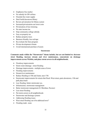 32
• Emphasize free market
• No subsidy for SW airlines
• Flouride-free water supply
• Don't build downtown library
• Review privatization for library system
• Increased privatization can lower costs
• Privatization of tree trimming
• No state income tax
• Stop community college subsidy
• Easy on property tax
• Reduce property taxes
• Business friendly; less red tape
• Re-evaluate fair fares program
• Private development climate
• Avoid international purchase of assets
Stormwater
Comments made within the “Stormwater” theme include, but are not limited to: decrease
street flooding, increase stream and river maintenance, concentrate on drainage
improvements across Wichita, and place storm sewers in all neighborhoods.
• Floodway improvements
• Storm water drainage - street flooding
• Drainage improvements - multiple areas of town
• Flooding improvements
• Stream/river maintenance
• Reduce flooding at 15th and Joann, near 17th
• Stormwater improvements for streets that flood -West street, parts downtown, 13th and
park place/main
• Less flooding -better stormwater sys.
• Infrastructure, stormwater management
• Better stormwater management (S. Meridian, Pawnee)
• Less street flooding
• Put storm sewers in all neighborhoods
• Stormwater and drainage systems
• Addressing flooding issues
• West street flooding can it be addressed now?
• Flooding roads –none
 