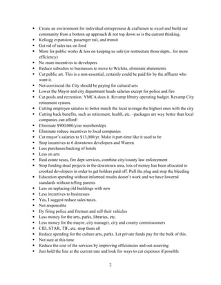 2
 Create an environment for individual entrepreneur & craftsmen to excel and build our
community from a bottom up approach & not top down as is the current thinking.
 Kellogg expansion, passenger rail, and transit
 Get rid of sales tax on food
 More for public works & less on keeping us safe (or restructure those depts.. for more
efficiency)
 No more incentives to developers
 Reduce subsidies to businesses to move to Wichita, eliminate abatements
 Cut public art. This is a non-essential, certainly could be paid for by the affluent who
want it.
 Not convinced the City should be paying for cultural arts
 Lower the Mayor and city department heads salaries except for police and fire
 Cut pools and recreation. YMCA does it. Revamp library operating budget. Revamp City
retirement system.
 Cutting employee salaries to better match the local average-the highest ones with the city
 Cutting back benefits, such as retirement, health, etc. –packages are way better than local
companies can afford!
 Eliminate $900,000/year memberships
 Eliminate reduce incentives to local companies
 Cut mayor’s salaries to $13,000/yr. Make it part-time like it used to be
 Stop incentives to 6 downtown developers and Warren
 Less purchases/backing of hotels
 Less on arts
 Real estate taxes, fire dept services, combine city/county law enforcement
 Stop funding dead projects in the downtown area, lots of money has been allocated to
crooked developers in order to get holders paid off. Pull the plug and stop the bleeding
 Education spending without informed results doesn’t work and we have lowered
standards without telling parents
 Less on replacing old buildings with new
 Less incentives to businesses
 Yes, I suggest reduce sales taxes.
 Not responsible
 By firing police and firemen and sell their vehicles
 Less money for the arts, parks, libraries, etc.
 Less money for the mayor, city manager, city and county commissioners
 CID, STAR, TIF, etc. stop them all
 Reduce spending for the culture arts, parks. Let private funds pay for the bulk of this.
 Not sure at this time
 Reduce the cost of the services by improving efficiencies and out-sourcing
 Just hold the line at the current rate and look for ways to cut expenses if possible
 