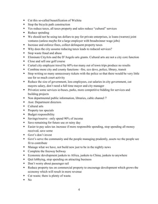 4
 Cut this so-called beautification of Wichita
 Stop the bicycle path construction
 Yes reduce taxes, all taxes property and sales reduce “cultural” services
 Reduce spending
 We should not be using tax dollars to pay for private enterprises, ie loans (warren) joint
ventures (unless maybe for a large employer with breadwinner wage jobs)
 Increase and enforce fines, collect delinquent property taxes
 Why does the city assume reducing taxes leads to reduced services?
 Stop waste fraud and abuse
 Eliminate CityArts and the D’Angelo arts grants. Cultural arts are not a city core function
 Close and sell one golf course
 Curtail city employee travel by 60%-too many out of town trips produce no results
 Combine more city and county functions –fire, eco devo, police, library, transit
 Stop writing so many unnecessary tickets with the police so that there would be very little
use for so much court activity
 Reduce the size of government, less employees, cut salaries in city government, cut
mayors salary, don’t need a full time mayor and city manager
 Privatize some services ie-buses, parks, more competitive bidding for services and
building projects
 Non departmental public information, libraries, cable channel 7
 Asst. Department directors
 Cultural arts
 Property tax specials
 Budget responsibility
 Savings/reserve –only spend 90% of income
 Save remaining for future use or rainy day
 Easier to pay sales tax increase if more responsible spending, stop spending all money
received, save some
 Govt’s don’t invest
 Govt’s serve the community and the people managing prudently, assets we the people see
fit to contribute
 Manage what we have, not build new just to be in the nightly news
 Complete the freeway beltway
 Economic development junkets to Africa, junkets to China, junkets to anywhere
 Quit lobbying, stop spending on attracting business
 Don’t worry about passenger rail
 Reduce property tax on commercial property to encourage development which grows the
economy which will result in more revenue
 Cut waste; there is plenty of waste.
 No
 
