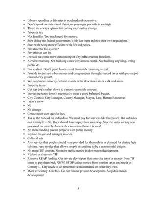 5
 Library spending on libraries is outdated and expensive.
 Don’t spend on train travel. Price per passenger per mile is too high.
 There are always options for cutting as priorities change.
 Property tax
 Not feasible. Too much need for money.
 Stop doing the federal government’s job. Let them enforce their own regulations.
 Start with being more efficient with fire and police.
 Privatize the bus system?
 Privatize as can be.
 I would welcome more outsourcing of City infrastructure functions.
 Airport renaming. Not building a new convention center. Not building anything, letting
public do.
 Bus system. Don’t spend hundreds of thousands renaming airport.
 Provide incentives to businesses and entrepreneurs through reduced taxes with proven job
creation/city growth.
 We need more minority cultural events in the downtown river walk and arena.
 Property taxes
 Cut top dog’s salary down to a more reasonable amount.
 Increasing taxes doesn’t necessarily mean a good balanced budget.
 City Council, City Manager, County Manager, Mayor, Law, Human Resources
 I don’t know
 No
 No change
 Create more user specific fees
 Tax is the bane of the individual. We must pay for services like fire/police. But subsidies
on Century II – No. They should have to pay their own way. Specific votes on any new
proposed tax must be done with a sunset and how it is used.
 No more funding private projects with public money.
 Reduce mayor and manager salaries.
 Cultural arts
 Any service that people should have provided for themselves or planned for during their
lifetime. Any service that allows people to continue to be a nonessential citizen.
 No more TIF districts. No more public money in downtown development.
 Reduce or eliminate TIF
 Remove REAP funding. Get private developers that owe city taxes or money from TIF
loans to pay them back NOW! STOP taking money from tourism taxes and use it on
Century II. City needs to do preventative maintenance on what they own.
 More efficiency. Grid bus. Do not finance private development. Stop downtown
development.
 