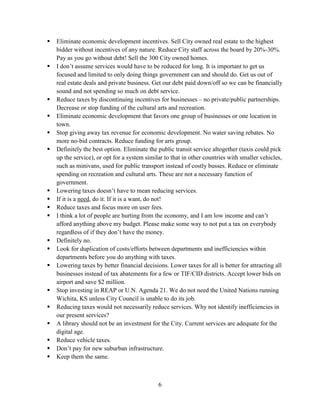6
 Eliminate economic development incentives. Sell City owned real estate to the highest
bidder without incentives of any nature. Reduce City staff across the board by 20%-30%.
Pay as you go without debt! Sell the 300 City owned homes.
 I don’t assume services would have to be reduced for long. It is important to get us
focused and limited to only doing things government can and should do. Get us out of
real estate deals and private business. Get our debt paid down/off so we can be financially
sound and not spending so much on debt service.
 Reduce taxes by discontinuing incentives for businesses – no private/public partnerships.
Decrease or stop funding of the cultural arts and recreation.
 Eliminate economic development that favors one group of businesses or one location in
town.
 Stop giving away tax revenue for economic development. No water saving rebates. No
more no-bid contracts. Reduce funding for arts group.
 Definitely the best option. Eliminate the public transit service altogether (taxis could pick
up the service), or opt for a system similar to that in other countries with smaller vehicles,
such as minivans, used for public transport instead of costly busses. Reduce or eliminate
spending on recreation and cultural arts. These are not a necessary function of
government.
 Lowering taxes doesn’t have to mean reducing services.
 If it is a need, do it. If it is a want, do not!
 Reduce taxes and focus more on user fees.
 I think a lot of people are hurting from the economy, and I am low income and can’t
afford anything above my budget. Please make some way to not put a tax on everybody
regardless of if they don’t have the money.
 Definitely no.
 Look for duplication of costs/efforts between departments and inefficiencies within
departments before you do anything with taxes.
 Lowering taxes by better financial decisions. Lower taxes for all is better for attracting all
businesses instead of tax abatements for a few or TIF/CID districts. Accept lower bids on
airport and save $2 million.
 Stop investing in REAP or U.N. Agenda 21. We do not need the United Nations running
Wichita, KS unless City Council is unable to do its job.
 Reducing taxes would not necessarily reduce services. Why not identify inefficiencies in
our present services?
 A library should not be an investment for the City. Current services are adequate for the
digital age.
 Reduce vehicle taxes.
 Don’t pay for new suburban infrastructure.
 Keep them the same.
 