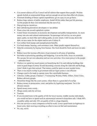 7
 Cut current salaries of City Council and all salaries that support these people. Wichita
spends foolish on nonessential things and not enough on services that affect all citizens.
 Eliminate bonding of future capital expenditures; go on a pay as you go basis.
 Reduce huge salaries of public employees. Install 401(k) rather than just life pensions.
Let the people do their own retirement like the rest of us.
 Stop giving tax incentives.
 Quit subsidizing downtown developers w/ tax dollars
 Want a true risk reward capitalistic system
 Curtail future investments on economic development and public transportation. Ax more
money into arts and cultural entertainment. No passenger rail service, no new green
space, parks, no more bike and walking paths, no new streets. Until we pay down the
debt, no new name for the airport and no new Century II.
 Cut welfare food stamps and unemployment benefits.
 Cut food stamps, housing, cash assistance costs. Make people support themselves.
 Help the community by buying from Kansas. Our food should be fresh and more on sales
side.
 Reduce taxes but increase efficiency of government in all areas of spending.
 Get better at prioritizing spending and budgeting. Cut out the frills, focus on essentials.
We can pay for our own education and our own activities. Give more power to the people
– unburden them.
 I believe we spend too much money on beautifying the City and redoing buildings that
seem in good shape (Century II) and decorating concrete along the sidewalk and Kellogg.
I don’t think it gets that noticed. That money could be spent on more needed items.
 There is too much overlap in government and our legal system is not efficient
 Changes need to be made to operate more like a profitable business
 Libraries, Lobby groups, Channel 7, Visioneering Wichita, Public Affairs, Sister Cities,
Reduce advisory groups.
 Streamline things like the court system, where there is a great deal of overlap
 Reduce money in prosecution, court, and police by legalizing marijuana. Tax it for
obvious reasons
 Spend money more wisely
 Merge county and city services
 Tourism
 If you invested more in the quality of life for lower income, middle income individuals,
you would not have to spend such an astronomical amount to keep them safe. I think 80%
on public safety and only 16% on quality of life is a huge disparity.
 Hire out services to more companies to bid for work. Lower speed limits on highways to
lower costs. Quit mowing everything so often to save on fuel and maintenance.
 No, nay, never.
 