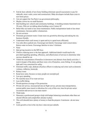 8
 End de facto subsidy of new home building (eliminate special assessments to pay for
sidewalk, street, water, sewer and construction). Make developers include these costs in
new home prices.
 I do not support the Tea Party’s no-government philosophy.
 Maybe a lower tax on small business.
 Quit building new schools and community buildings. A building remains functional over
30 years. Why are we talking about building a new Century II?
 Better bike use leads to less street maintenance. Public transportation leads to less street
maintenance. Increase public volunteerism.
 Do not cut taxes
 Eliminate government waste. Create more tax growth by allowing and making the city
business friendly
 Understand where each money is spent and try to spend more efficiently
 Use solar above parked cars. Encourage rain barrels. Encourage water conservation.
Ration water on lawns. Encourage families to raise 3 chickens.
 None
 Quit giving incentive to the MN boys
 I believe reducing taxes is the best approach. Additional details would need to be
provided regarding spending, efficiency, and effectiveness of services to determine what
services should be cut
 I think the concentration of homeless in downtown area detracts from family activities. I
went to keeper of the plains and there were a lot of homeless, some fishing. It was getting
dark and I was concerned for safety.
 Eliminate traffic cops, dedicate all police officers to reducing real crime such as domestic
violence, robberies, homicide
 Reduce waste
 Keep taxes same, because so many people are unemployed
 Less govt spending
 We need the taxes if we want services
 Less traffic biking
 Would question coverage of fire protection
 Private rail service, increased private air flight service, private mass transportation,
current public mass transit is ridiculous for a city of this size, time for private sector
investment and service to run mass transit
 Think tanks
 Outsource a professional group to help with budget balancing consultants other than our
elected officials and comptrollers already in place
 This will (should) leave plenty of money to fund the projects. Conclusion –do not raise
taxes
 Limit growth so lots in the city have value not just suburbs
 