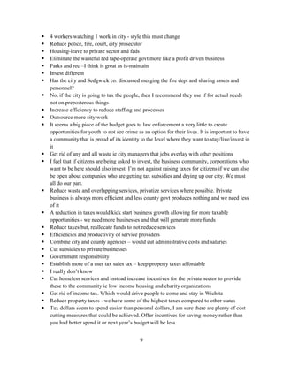 9
 4 workers watching 1 work in city - style this must change
 Reduce police, fire, court, city prosecutor
 Housing-leave to private sector and feds
 Eliminate the wasteful red tape-operate govt more like a profit driven business
 Parks and rec –I think is great as is-maintain
 Invest different
 Has the city and Sedgwick co. discussed merging the fire dept and sharing assets and
personnel?
 No, if the city is going to tax the people, then I recommend they use if for actual needs
not on preposterous things
 Increase efficiency to reduce staffing and processes
 Outsource more city work
 It seems a big piece of the budget goes to law enforcement a very little to create
opportunities for youth to not see crime as an option for their lives. It is important to have
a community that is proud of its identity to the level where they want to stay/live/invest in
it
 Get rid of any and all waste ie city managers that jobs overlay with other positions
 I feel that if citizens are being asked to invest, the business community, corporations who
want to be here should also invest. I’m not against raising taxes for citizens if we can also
be open about companies who are getting tax subsidies and drying up our city. We must
all do our part.
 Reduce waste and overlapping services, privatize services where possible. Private
business is always more efficient and less county govt produces nothing and we need less
of it
 A reduction in taxes would kick start business growth allowing for more taxable
opportunities - we need more businesses and that will generate more funds
 Reduce taxes but, reallocate funds to not reduce services
 Efficiencies and productivity of service providers
 Combine city and county agencies – would cut administrative costs and salaries
 Cut subsidies to private businesses
 Government responsibility
 Establish more of a user tax sales tax – keep property taxes affordable
 I really don’t know
 Cut homeless services and instead increase incentives for the private sector to provide
these to the community ie low income housing and charity organizations
 Get rid of income tax. Which would drive people to come and stay in Wichita
 Reduce property taxes - we have some of the highest taxes compared to other states
 Tax dollars seem to spend easier than personal dollars, I am sure there are plenty of cost
cutting measures that could be achieved. Offer incentives for saving money rather than
you had better spend it or next year’s budget will be less.
 