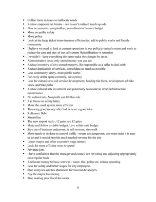 11
 Collect more in taxes to reallocate needs
 Reduce corporate tax breaks – we haven’t realized much up side
 New accountants, comptrollers, consultants to balance budget
 More on public safety
 More police
 Look at the large ticket items-improve efficiencies, add to public works and livable
community
 I believe we need to look at current operations in our police/criminal system and work to
reduce the cost and stay of our jail system. Rehabilitation vs retention
 I wouldn’t –keep everything the same make the changes by taxes.
 Administrative costs, only spend money you can see
 Reduce inventory of city owned property. Be responsible as a seller to deal with
 Reduce duplication of services, consolidate as much as possible
 Less community safety, more public works
 For every dollar spent currently, cut a penny
 Less for cultural arts, rail service development, funding fair fares, development of bike
lanes, and bike paths
 Reduce cultural arts investment and potentially reallocate to street/infrastructure
maintenance
 No cultural arts. Nonprofit can fill this role
 5 yr freeze on utility hikes
 Make the court system more efficient
 Throwing good money after bad is never a good idea
 Refinance Debt
 Streamline
 The new airport really, 12 gates are 12 gates
 Make and follow a viable budget. Live within said budget
 Stay out of business endeavors; ie rail systems, riverwalk
 More needs to be done to control traffic –streets are dangerous; use more radar it is easy
to do and it would provide much needed revenue for the city
 Lower mayor and other excessive wage earners
 Look for more efficient ways to spend
 Privatize jobs
 I have confidence that the manager and council are revisiting and adjusting appropriately
on a regular basis
 Reallocate money to basic services - water, fire, police etc. reduce spending
 Less for safety and better wages for city employees
 Stop cronyism and tax abatement for favored developers
 Pay the mayor less money
 Stop making poor fiscal decisions
 