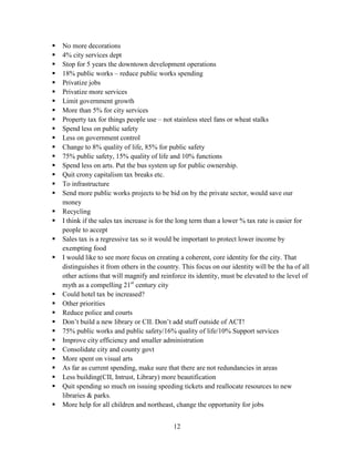 12
 No more decorations
 4% city services dept
 Stop for 5 years the downtown development operations
 18% public works – reduce public works spending
 Privatize jobs
 Privatize more services
 Limit government growth
 More than 5% for city services
 Property tax for things people use – not stainless steel fans or wheat stalks
 Spend less on public safety
 Less on government control
 Change to 8% quality of life, 85% for public safety
 75% public safety, 15% quality of life and 10% functions
 Spend less on arts. Put the bus system up for public ownership.
 Quit crony capitalism tax breaks etc.
 To infrastructure
 Send more public works projects to be bid on by the private sector, would save our
money
 Recycling
 I think if the sales tax increase is for the long term than a lower % tax rate is easier for
people to accept
 Sales tax is a regressive tax so it would be important to protect lower income by
exempting food
 I would like to see more focus on creating a coherent, core identity for the city. That
distinguishes it from others in the country. This focus on our identity will be the ha of all
other actions that will magnify and reinforce its identity, must be elevated to the level of
myth as a compelling 21st
century city
 Could hotel tax be increased?
 Other priorities
 Reduce police and courts
 Don’t build a new library or CII. Don’t add stuff outside of ACT!
 75% public works and public safety/16% quality of life/10% Support services
 Improve city efficiency and smaller administration
 Consolidate city and county govt
 More spent on visual arts
 As far as current spending, make sure that there are not redundancies in areas
 Less building(CII, Intrust, Library) more beautification
 Quit spending so much on issuing speeding tickets and reallocate resources to new
libraries & parks.
 More help for all children and northeast, change the opportunity for jobs
 