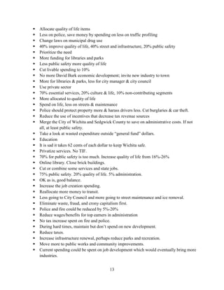 13
 Allocate quality of life items
 Less on police, save money by spending on less on traffic profiling
 Change laws on municipal drug use
 40% improve quality of life, 40% street and infrastructure, 20% public safety
 Prioritize the need
 More funding for libraries and parks
 Less public safety more quality of life
 Cut livable spending to 10%
 No more David Burk economic development; invite new industry to town
 More for libraries & parks, less for city manager & city council
 Use private sector
 70% essential services, 20% culture & life, 10% non-contributing segments
 More allocated to quality of life
 Spend on life, less on streets & maintenance
 Police should protect property more & harass drivers less. Cut burglaries & car theft.
 Reduce the use of incentives that decrease tax revenue sources
 Merge the City of Wichita and Sedgwick County to save on administrative costs. If not
all, at least public safety.
 Take a look at wasted expenditure outside “general fund” dollars.
 Education
 It is sad it takes 62 cents of each dollar to keep Wichita safe.
 Privatize services. No TIF.
 70% for public safety is too much. Increase quality of life from 16%-26%
 Online library. Close brick buildings.
 Cut or combine some services and state jobs.
 75% public safety. 20% quality of life. 5% administration.
 OK as is, good balance.
 Increase the job creation spending.
 Reallocate more money to transit.
 Less going to City Council and more going to street maintenance and ice removal.
 Eliminate waste, fraud, and crony capitalism first.
 Police and fire could be reduced by 5%-20%
 Reduce wages/benefits for top earners in administration
 No tax increase spent on fire and police.
 During hard times, maintain but don’t spend on new development.
 Reduce taxes.
 Increase infrastructure renewal, perhaps reduce parks and recreation.
 Move more to public works and community improvements.
 Current spending could be spent on job development which would eventually bring more
industries.
 