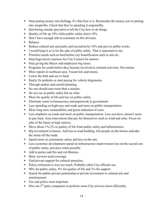 14
 Stop putting money into Kellogg. It’s fine how it is. Reconsider the money you’re putting
into nonprofits. Check that they’re spending it responsibly.
 Quit hiring outside specialist to tell the City how to do things.
 Quality of life up 10% while public safety down 10%.
 Don’t have enough info to comment on this division.
 Balance
 Reduce cultural arts and parks and recreation by 10% and give to public works.
 I would keep it as is for the sake of public safety. That is important to me.
 Prioritize needs such as food before city beautification such as arts etc.
 Stop huge travel expenses for City Council for starters.
 Stop giving the Mayor and employees big raises.
 Programs for youth before they become involved in criminal activities. Prevention.
 More repairs in northeast area. Vacant lots and streets.
 Lower the debt and use to fund.
 Really fix potholes or start paying for vehicle alignments.
 Through studies and careful planning.
 No one should earn more than a teacher.
 Do not cut on public safety but on what
 More for quality of life and less on public safety.
 Eliminate waste in bureaucracy and paperwork in government
 Less spending on highways and roads and more on public transportation.
 More long-term sustainability and green reduction of costs.
 Less emphasis on roads and more on public transportation. Less eco-devo, doesn’t seem
to pay back. Area innovations that pay for themselves such as wind and solar. Focus on
jobs of the future at high salaries.
 Move about 1%-2% to quality of life from public safety and infrastructure.
 Big investment in busses. And less to road building. Get people on the busses and take
the strain off the roads.
 Spend more on community safety and less on the arts.
 Less economic development-spend on infrastructure improvement less on the sacred cow
of public safety, privatize when possible
 Add to police and fire and cut libraries.
 Basic services need coverage.
 Find private support for cultural amenities.
 Police retirement is way too much. Probably other City officials too.
 90% for public safety, 8% for quality of life and 2% for support.
 Search for public-private partnership or private investment in cultural arts and
entertainment
 Fire and police most important
 Hire out 3rd
party companies to perform some City services more efficiently.
 